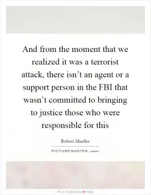 And from the moment that we realized it was a terrorist attack, there isn’t an agent or a support person in the FBI that wasn’t committed to bringing to justice those who were responsible for this Picture Quote #1
