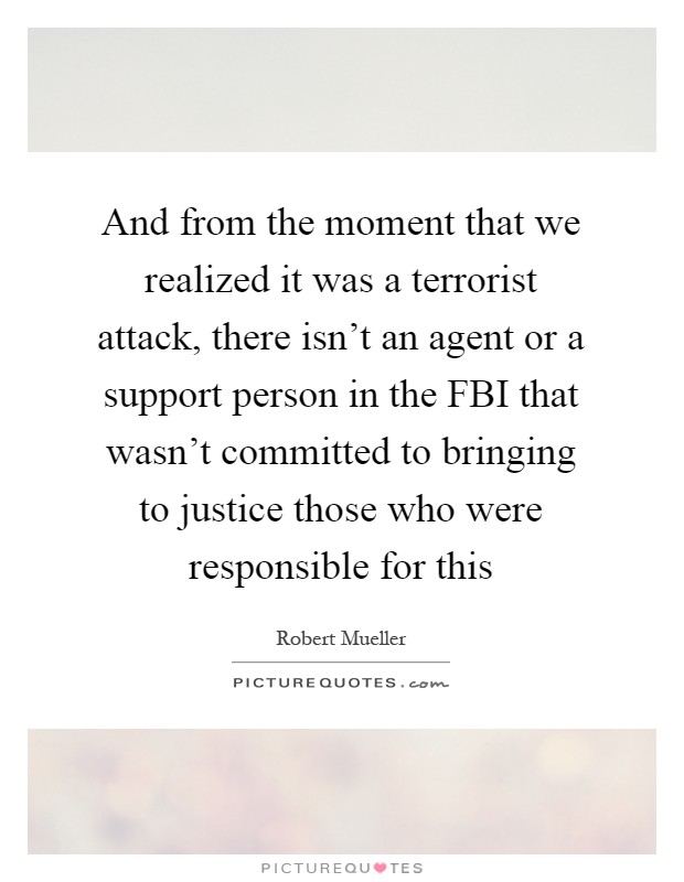 And from the moment that we realized it was a terrorist attack, there isn't an agent or a support person in the FBI that wasn't committed to bringing to justice those who were responsible for this Picture Quote #1