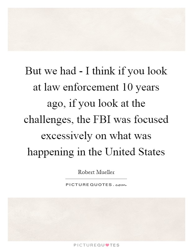 But we had - I think if you look at law enforcement 10 years ago, if you look at the challenges, the FBI was focused excessively on what was happening in the United States Picture Quote #1