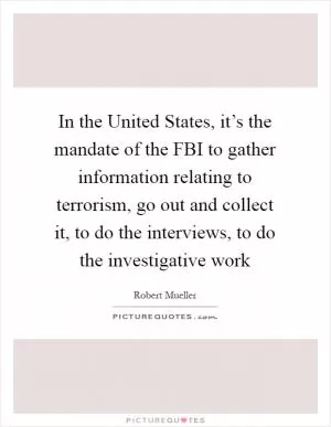 In the United States, it’s the mandate of the FBI to gather information relating to terrorism, go out and collect it, to do the interviews, to do the investigative work Picture Quote #1