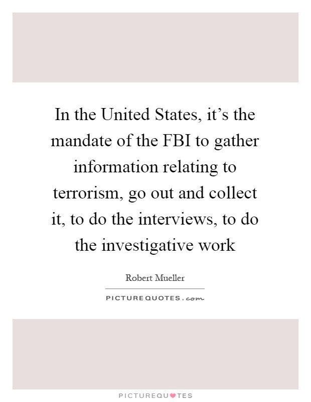 In the United States, it's the mandate of the FBI to gather information relating to terrorism, go out and collect it, to do the interviews, to do the investigative work Picture Quote #1