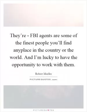 They’re - FBI agents are some of the finest people you’ll find anyplace in the country or the world. And I’m lucky to have the opportunity to work with them Picture Quote #1
