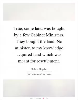True, some land was bought by a few Cabinet Ministers. They bought the land. No minister, to my knowledge acquired land which was meant for resettlement Picture Quote #1