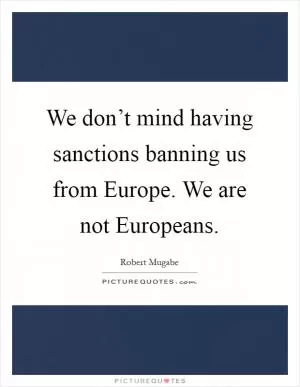 We don’t mind having sanctions banning us from Europe. We are not Europeans Picture Quote #1