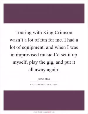 Touring with King Crimson wasn’t a lot of fun for me. I had a lot of equipment, and when I was in improvised music I’d set it up myself, play the gig, and put it all away again Picture Quote #1