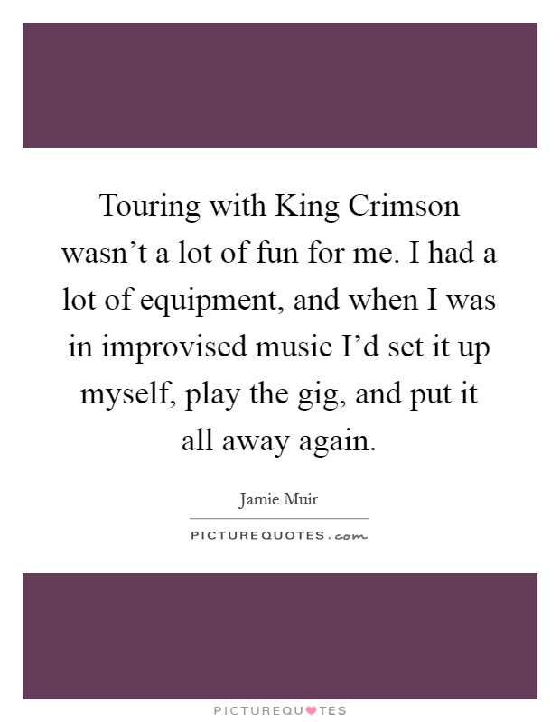 Touring with King Crimson wasn't a lot of fun for me. I had a lot of equipment, and when I was in improvised music I'd set it up myself, play the gig, and put it all away again Picture Quote #1