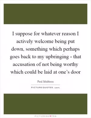 I suppose for whatever reason I actively welcome being put down, something which perhaps goes back to my upbringing - that accusation of not being worthy which could be laid at one’s door Picture Quote #1