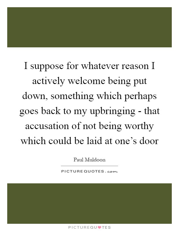 I suppose for whatever reason I actively welcome being put down, something which perhaps goes back to my upbringing - that accusation of not being worthy which could be laid at one's door Picture Quote #1