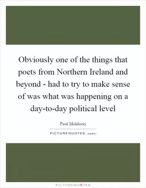 Obviously one of the things that poets from Northern Ireland and beyond - had to try to make sense of was what was happening on a day-to-day political level Picture Quote #1