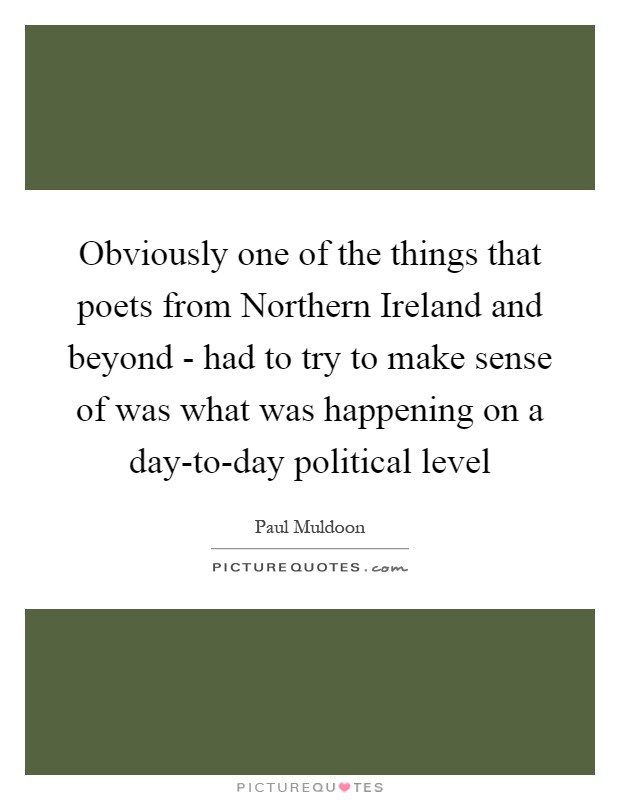 Obviously one of the things that poets from Northern Ireland and beyond - had to try to make sense of was what was happening on a day-to-day political level Picture Quote #1