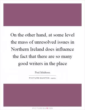 On the other hand, at some level the mass of unresolved issues in Northern Ireland does influence the fact that there are so many good writers in the place Picture Quote #1