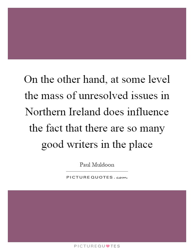 On the other hand, at some level the mass of unresolved issues in Northern Ireland does influence the fact that there are so many good writers in the place Picture Quote #1