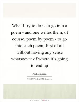 What I try to do is to go into a poem - and one writes them, of course, poem by poem - to go into each poem, first of all without having any sense whatsoever of where it’s going to end up Picture Quote #1