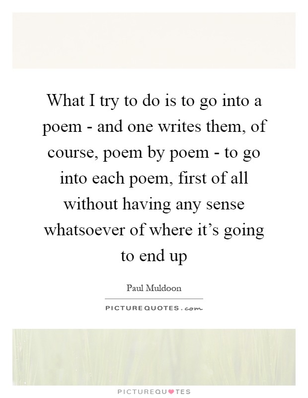 What I try to do is to go into a poem - and one writes them, of course, poem by poem - to go into each poem, first of all without having any sense whatsoever of where it's going to end up Picture Quote #1