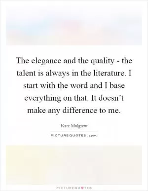 The elegance and the quality - the talent is always in the literature. I start with the word and I base everything on that. It doesn’t make any difference to me Picture Quote #1