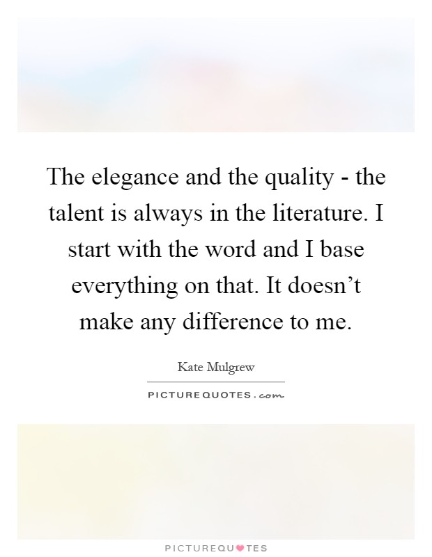 The elegance and the quality - the talent is always in the literature. I start with the word and I base everything on that. It doesn't make any difference to me Picture Quote #1