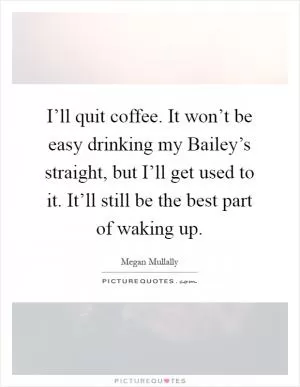 I’ll quit coffee. It won’t be easy drinking my Bailey’s straight, but I’ll get used to it. It’ll still be the best part of waking up Picture Quote #1
