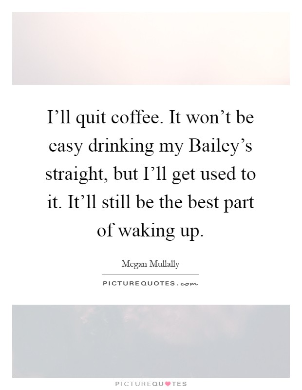 I'll quit coffee. It won't be easy drinking my Bailey's straight, but I'll get used to it. It'll still be the best part of waking up Picture Quote #1