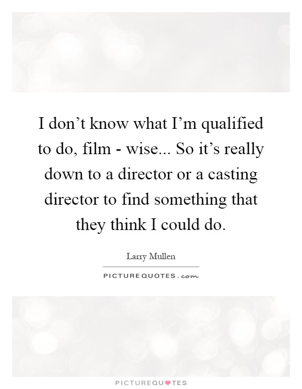 I don't know what I'm qualified to do, film - wise... So it's really down to a director or a casting director to find something that they think I could do Picture Quote #1