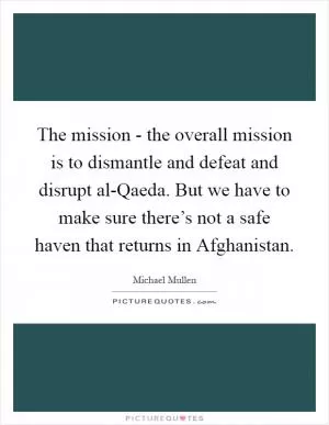 The mission - the overall mission is to dismantle and defeat and disrupt al-Qaeda. But we have to make sure there’s not a safe haven that returns in Afghanistan Picture Quote #1