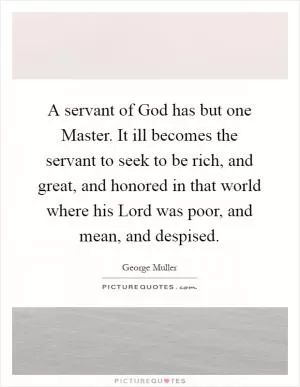 A servant of God has but one Master. It ill becomes the servant to seek to be rich, and great, and honored in that world where his Lord was poor, and mean, and despised Picture Quote #1