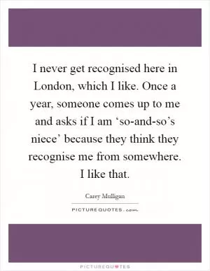 I never get recognised here in London, which I like. Once a year, someone comes up to me and asks if I am ‘so-and-so’s niece’ because they think they recognise me from somewhere. I like that Picture Quote #1