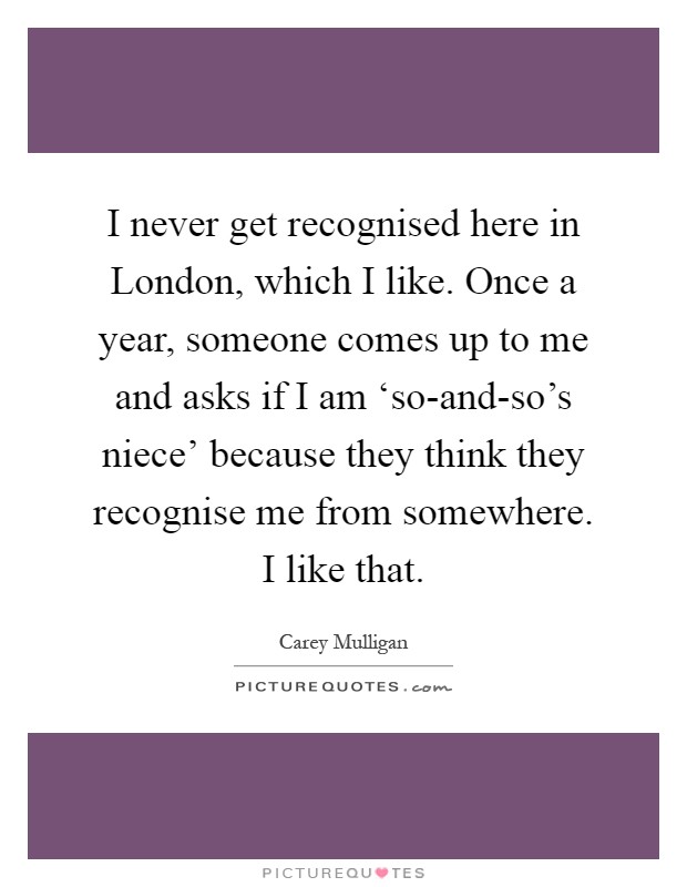 I never get recognised here in London, which I like. Once a year, someone comes up to me and asks if I am ‘so-and-so's niece' because they think they recognise me from somewhere. I like that Picture Quote #1