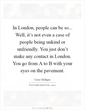 In London, people can be so... Well, it’s not even a case of people being unkind or unfriendly. You just don’t make any contact in London. You go from A to B with your eyes on the pavement Picture Quote #1