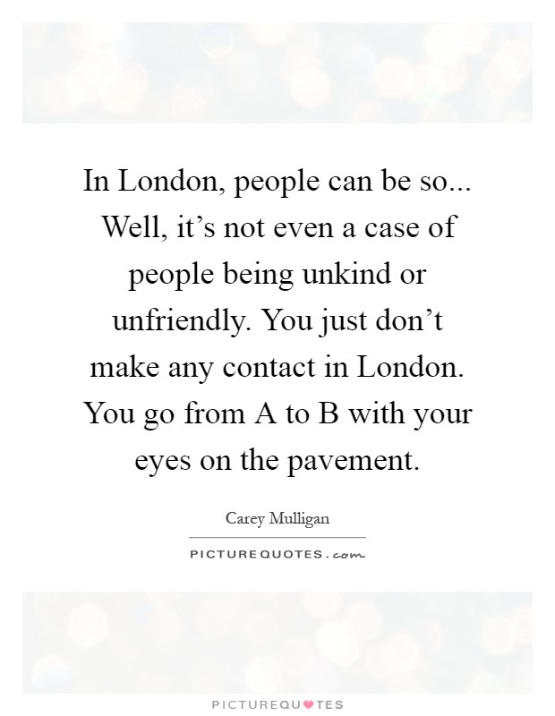 In London, people can be so... Well, it's not even a case of people being unkind or unfriendly. You just don't make any contact in London. You go from A to B with your eyes on the pavement Picture Quote #1
