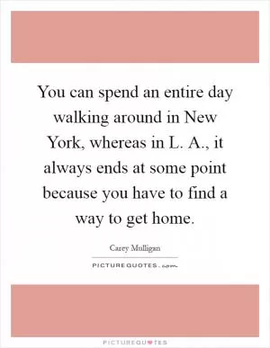 You can spend an entire day walking around in New York, whereas in L. A., it always ends at some point because you have to find a way to get home Picture Quote #1