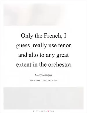 Only the French, I guess, really use tenor and alto to any great extent in the orchestra Picture Quote #1