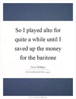 So I played alto for quite a while until I saved up the money for the baritone Picture Quote #1