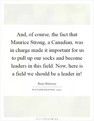 And, of course, the fact that Maurice Strong, a Canadian, was in charge made it important for us to pull up our socks and become leaders in this field. Now, here is a field we should be a leader in! Picture Quote #1