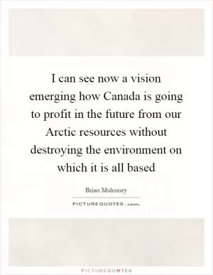 I can see now a vision emerging how Canada is going to profit in the future from our Arctic resources without destroying the environment on which it is all based Picture Quote #1