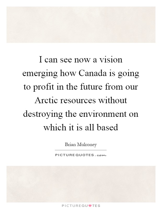 I can see now a vision emerging how Canada is going to profit in the future from our Arctic resources without destroying the environment on which it is all based Picture Quote #1