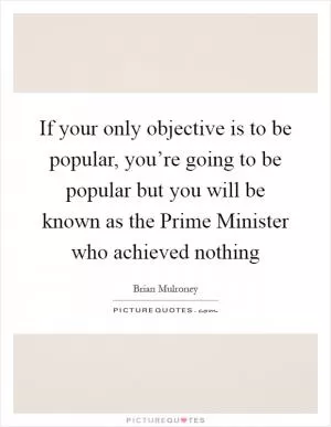 If your only objective is to be popular, you’re going to be popular but you will be known as the Prime Minister who achieved nothing Picture Quote #1