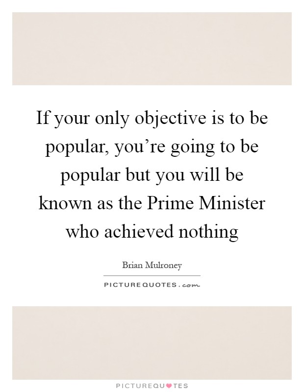 If your only objective is to be popular, you're going to be popular but you will be known as the Prime Minister who achieved nothing Picture Quote #1