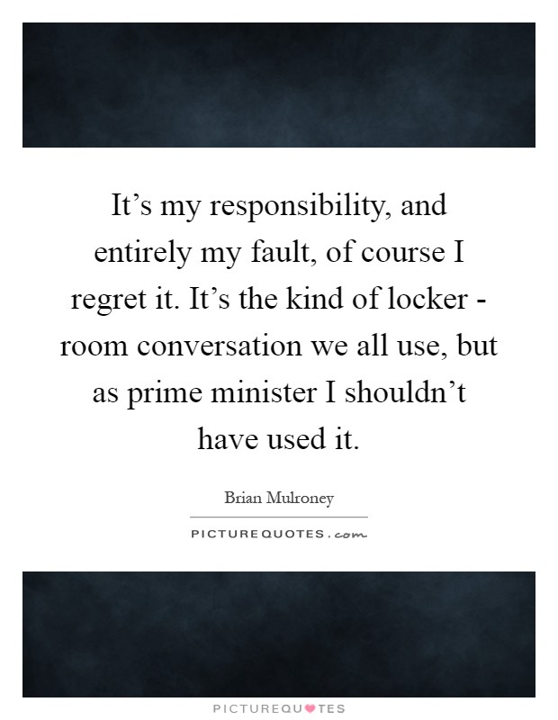 It's my responsibility, and entirely my fault, of course I regret it. It's the kind of locker - room conversation we all use, but as prime minister I shouldn't have used it Picture Quote #1