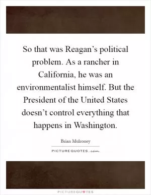 So that was Reagan’s political problem. As a rancher in California, he was an environmentalist himself. But the President of the United States doesn’t control everything that happens in Washington Picture Quote #1