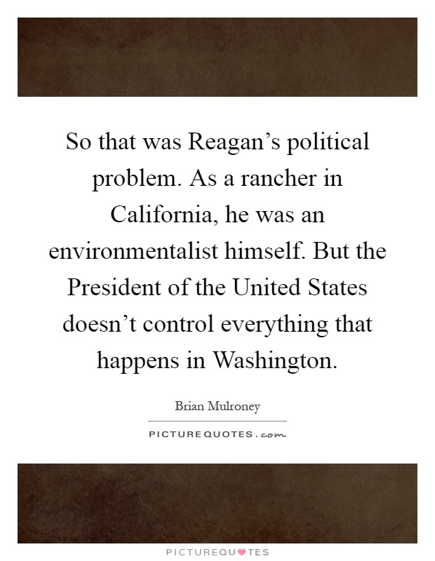 So that was Reagan's political problem. As a rancher in California, he was an environmentalist himself. But the President of the United States doesn't control everything that happens in Washington Picture Quote #1