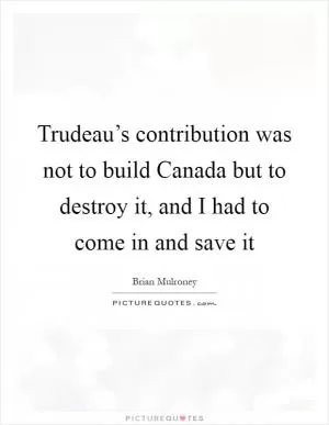 Trudeau’s contribution was not to build Canada but to destroy it, and I had to come in and save it Picture Quote #1