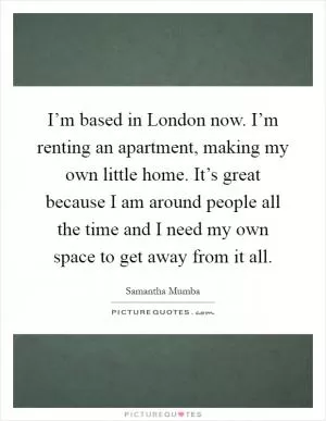 I’m based in London now. I’m renting an apartment, making my own little home. It’s great because I am around people all the time and I need my own space to get away from it all Picture Quote #1