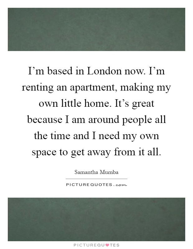 I'm based in London now. I'm renting an apartment, making my own little home. It's great because I am around people all the time and I need my own space to get away from it all Picture Quote #1
