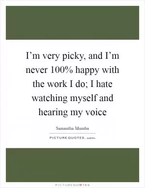 I’m very picky, and I’m never 100% happy with the work I do; I hate watching myself and hearing my voice Picture Quote #1