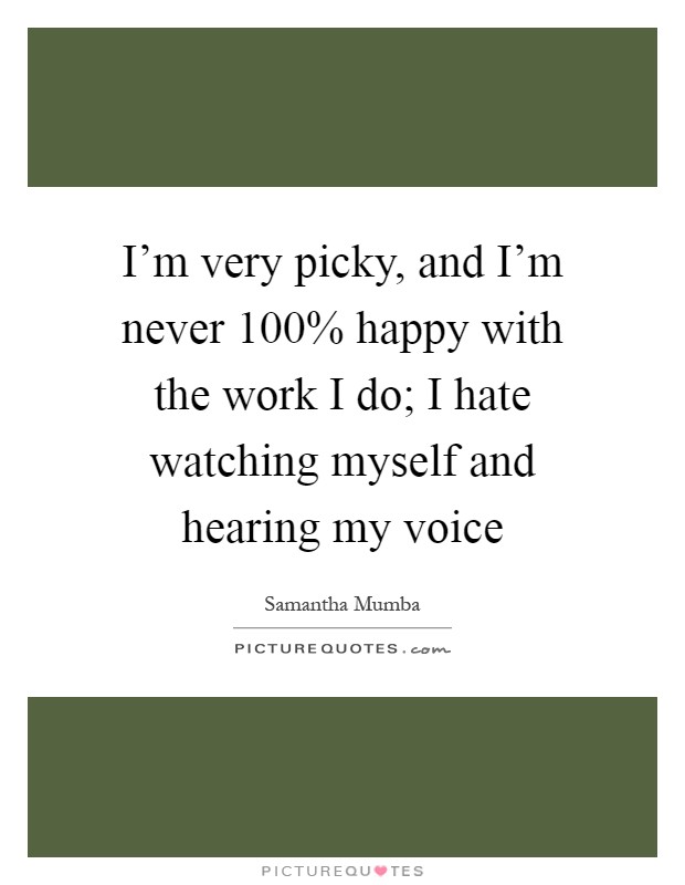 I'm very picky, and I'm never 100% happy with the work I do; I hate watching myself and hearing my voice Picture Quote #1