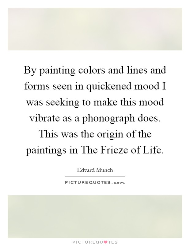 By painting colors and lines and forms seen in quickened mood I was seeking to make this mood vibrate as a phonograph does. This was the origin of the paintings in The Frieze of Life Picture Quote #1