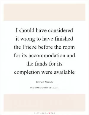 I should have considered it wrong to have finished the Frieze before the room for its accommodation and the funds for its completion were available Picture Quote #1