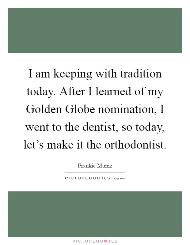 I am keeping with tradition today. After I learned of my Golden Globe nomination, I went to the dentist, so today, let's make it the orthodontist Picture Quote #1