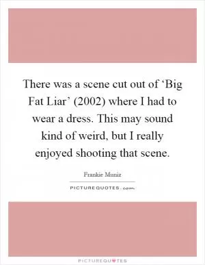 There was a scene cut out of ‘Big Fat Liar’ (2002) where I had to wear a dress. This may sound kind of weird, but I really enjoyed shooting that scene Picture Quote #1