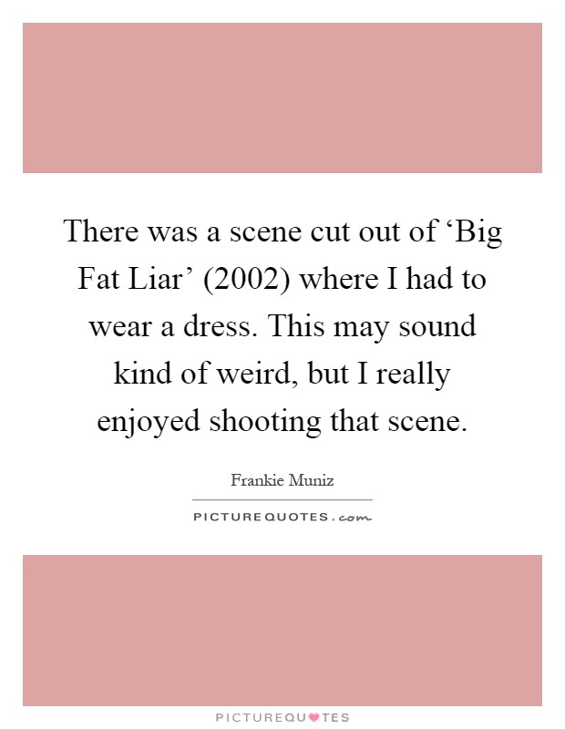 There was a scene cut out of ‘Big Fat Liar' (2002) where I had to wear a dress. This may sound kind of weird, but I really enjoyed shooting that scene Picture Quote #1